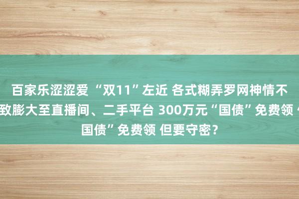 百家乐涩涩爱 “双11”左近 各式糊弄罗网神情不停立异 以致膨大至直播间、二手平台 300万元“国债”免费领 但要守密？