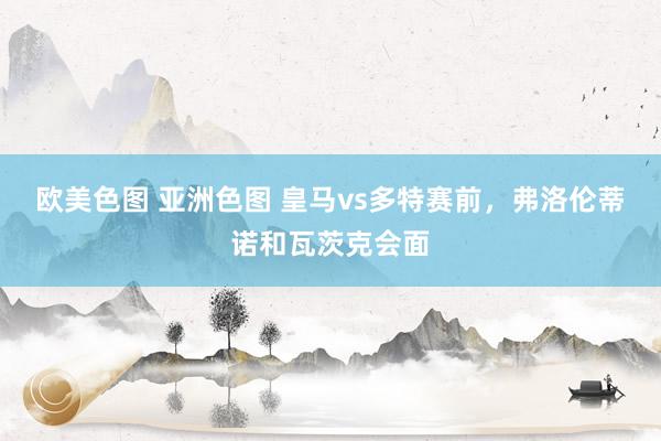 欧美色图 亚洲色图 皇马vs多特赛前，弗洛伦蒂诺和瓦茨克会面