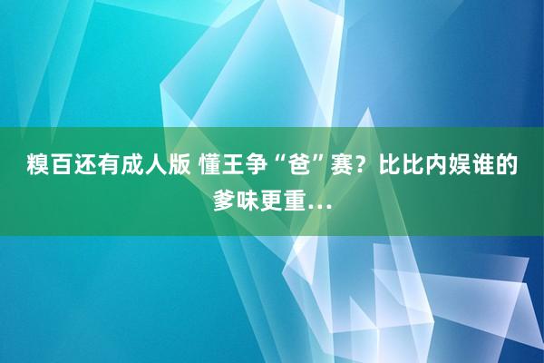 糗百还有成人版 懂王争“爸”赛？比比内娱谁的爹味更重…