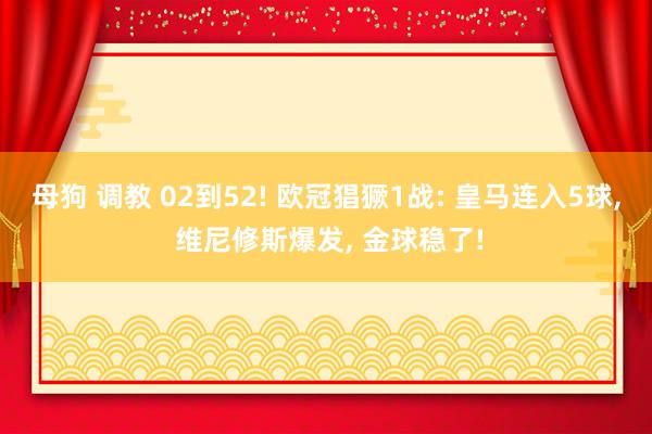 母狗 调教 02到52! 欧冠猖獗1战: 皇马连入5球， 维尼修斯爆发， 金球稳了!