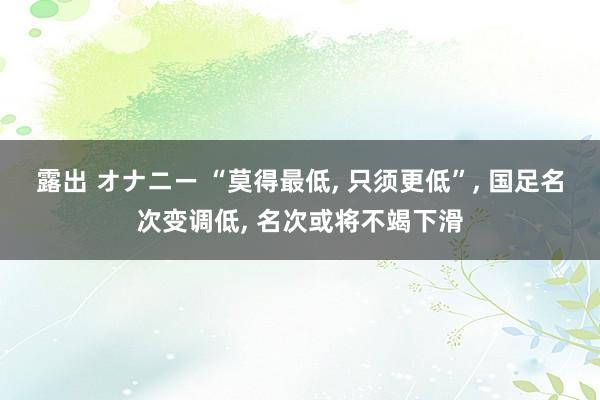 露出 オナニー “莫得最低， 只须更低”， 国足名次变调低， 名次或将不竭下滑