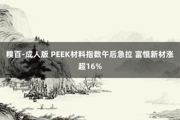 糗百-成人版 PEEK材料指数午后急拉 富恒新材涨超16%