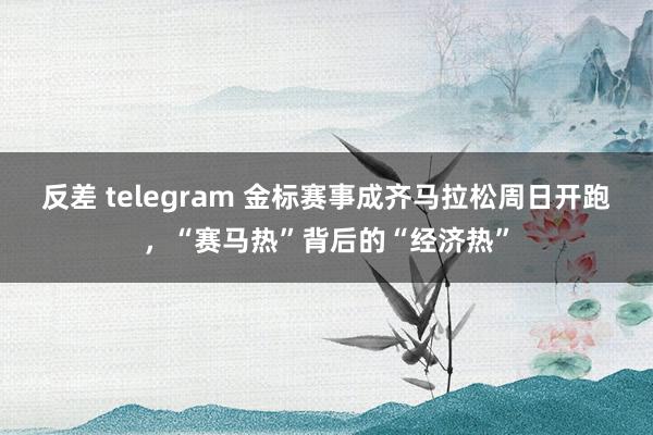 反差 telegram 金标赛事成齐马拉松周日开跑，“赛马热”背后的“经济热”