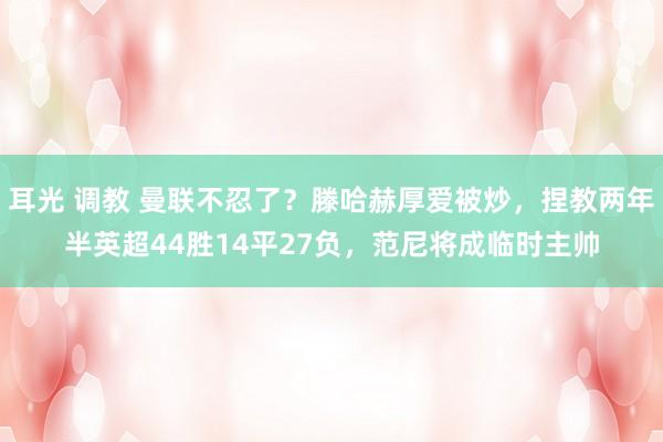 耳光 调教 曼联不忍了？滕哈赫厚爱被炒，捏教两年半英超44胜14平27负，范尼将成临时主帅