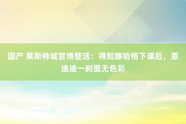 国产 莱斯特城官博整活：得知滕哈格下课后，恩迪迪一刹面无色彩