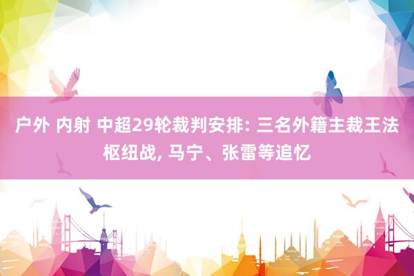 户外 内射 中超29轮裁判安排: 三名外籍主裁王法枢纽战， 马宁、张雷等追忆