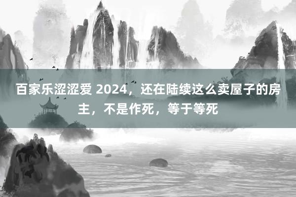 百家乐涩涩爱 2024，还在陆续这么卖屋子的房主，不是作死，等于等死