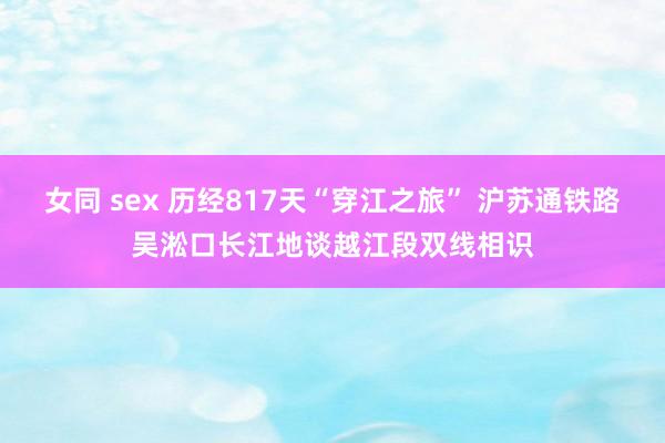 女同 sex 历经817天“穿江之旅” 沪苏通铁路吴淞口长江地谈越江段双线相识