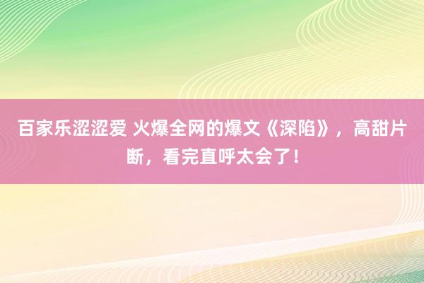 百家乐涩涩爱 火爆全网的爆文《深陷》，高甜片断，看完直呼太会了！