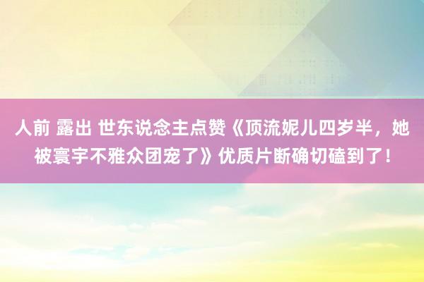 人前 露出 世东说念主点赞《顶流妮儿四岁半，她被寰宇不雅众团宠了》优质片断确切磕到了！