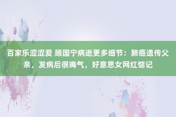 百家乐涩涩爱 顾国宁病逝更多细节：肺癌遗传父亲，发病后很晦气，好意思女网红惦记