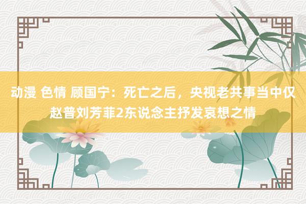 动漫 色情 顾国宁：死亡之后，央视老共事当中仅赵普刘芳菲2东说念主抒发哀想之情