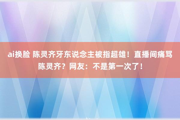 ai换脸 陈灵齐牙东说念主被指超雄！直播间痛骂陈灵齐？网友：不是第一次了！