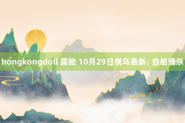 hongkongdoll 露脸 10月29日俄乌最新: 自相残杀