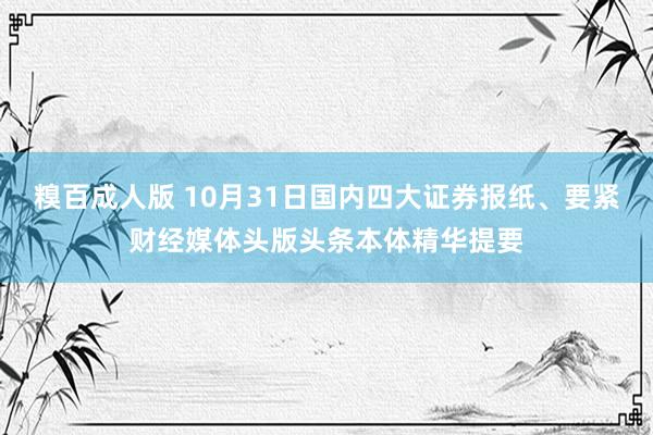 糗百成人版 10月31日国内四大证券报纸、要紧财经媒体头版头条本体精华提要