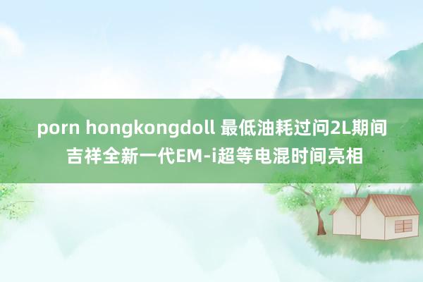 porn hongkongdoll 最低油耗过问2L期间 吉祥全新一代EM-i超等电混时间亮相