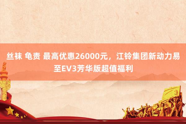 丝袜 龟责 最高优惠26000元，江铃集团新动力易至EV3芳华版超值福利