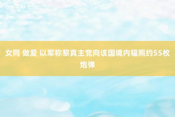 女同 做爱 以军称黎真主党向该国境内辐照约55枚炮弹