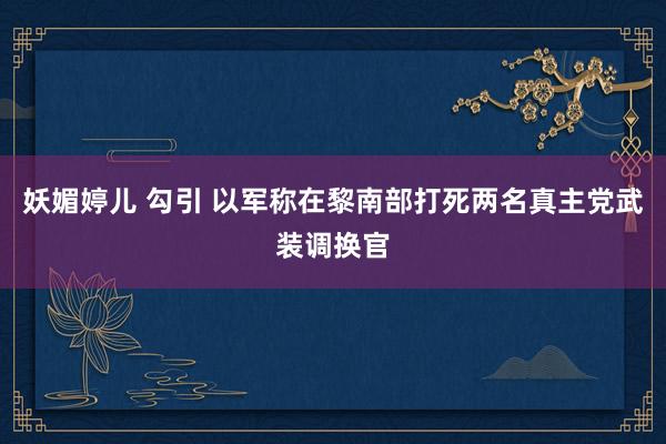 妖媚婷儿 勾引 以军称在黎南部打死两名真主党武装调换官