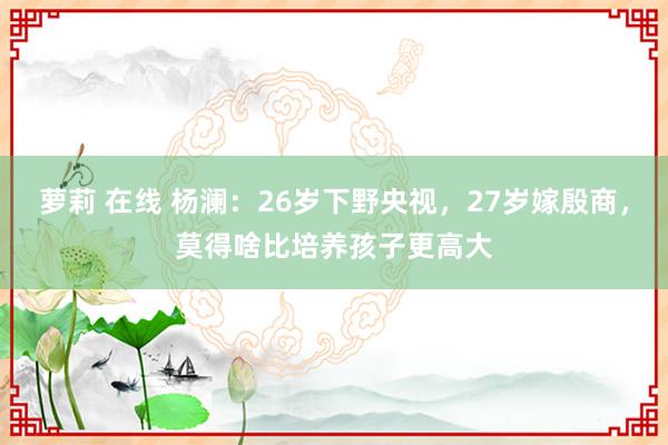 萝莉 在线 杨澜：26岁下野央视，27岁嫁殷商，莫得啥比培养孩子更高大