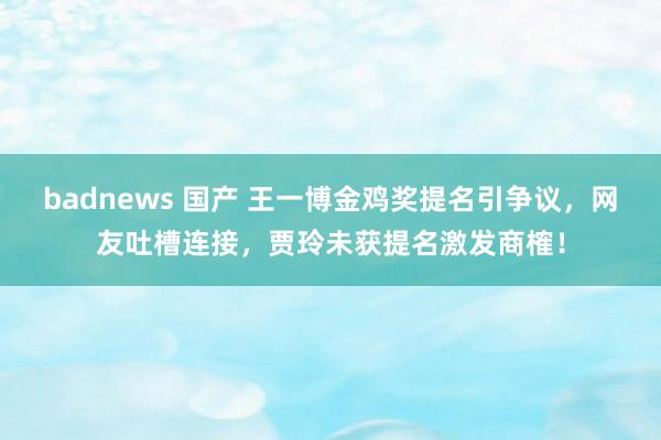 badnews 国产 王一博金鸡奖提名引争议，网友吐槽连接，贾玲未获提名激发商榷！