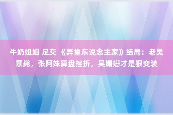 牛奶姐姐 足交 《弄堂东说念主家》结局：老吴暴毙，张阿妹算盘挫折，吴姗姗才是狠变装