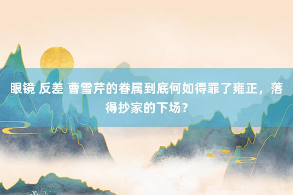 眼镜 反差 曹雪芹的眷属到底何如得罪了雍正，落得抄家的下场？