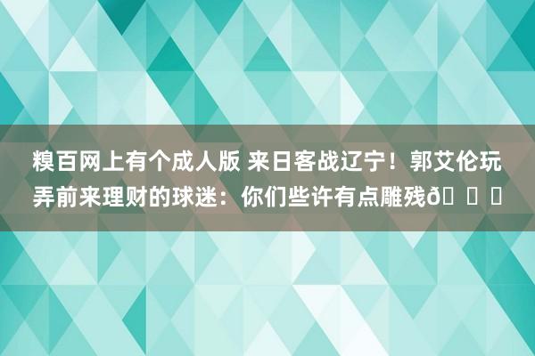 糗百网上有个成人版 来日客战辽宁！郭艾伦玩弄前来理财的球迷：你们些许有点雕残😂