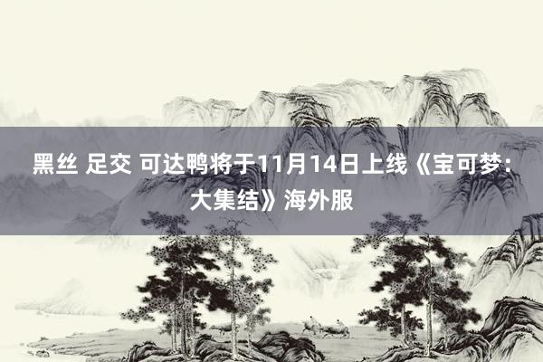 黑丝 足交 可达鸭将于11月14日上线《宝可梦：大集结》海外服