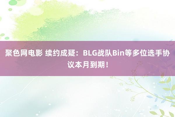 聚色网电影 续约成疑：BLG战队Bin等多位选手协议本月到期！