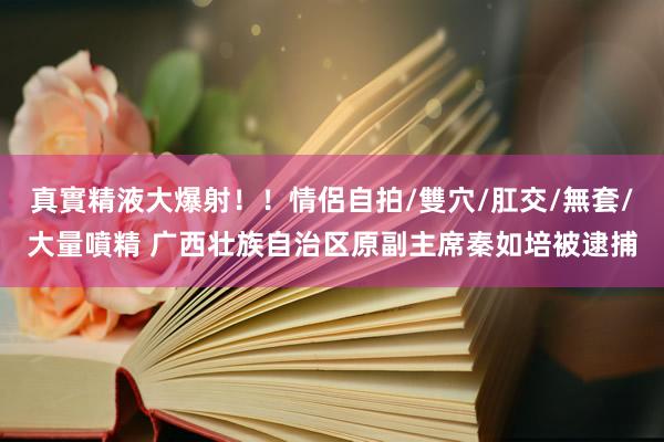 真實精液大爆射！！情侶自拍/雙穴/肛交/無套/大量噴精 广西壮族自治区原副主席秦如培被逮捕