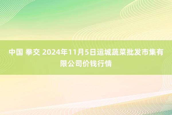 中国 拳交 2024年11月5日运城蔬菜批发市集有限公司价钱行情