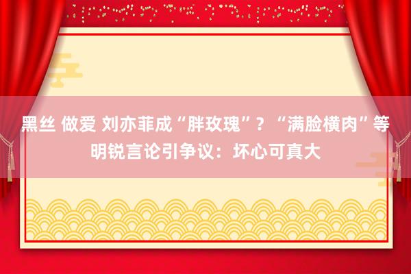 黑丝 做爱 刘亦菲成“胖玫瑰”？“满脸横肉”等明锐言论引争议：坏心可真大