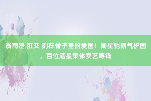 翁雨澄 肛交 刻在骨子里的爱国！周星驰霸气护国，百位港星集体卖艺筹钱