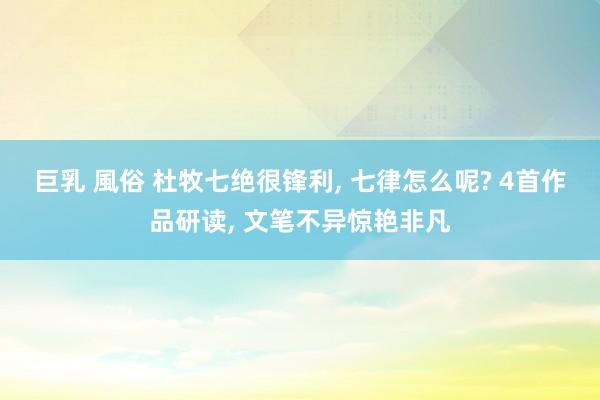 巨乳 風俗 杜牧七绝很锋利， 七律怎么呢? 4首作品研读， 文笔不异惊艳非凡