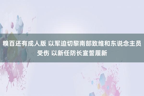 糗百还有成人版 以军迫切黎南部致维和东说念主员受伤 以新任防长宣誓履新