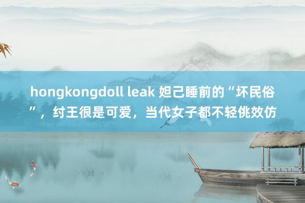 hongkongdoll leak 妲己睡前的“坏民俗”，纣王很是可爱，当代女子都不轻佻效仿