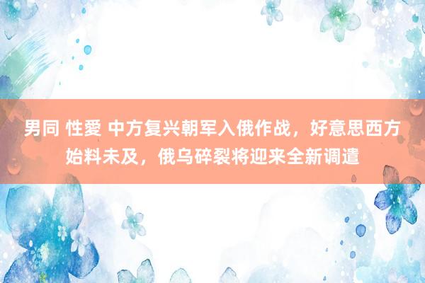 男同 性愛 中方复兴朝军入俄作战，好意思西方始料未及，俄乌碎裂将迎来全新调遣