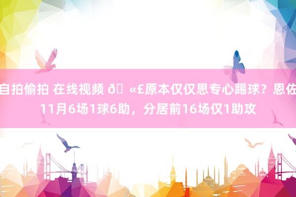 自拍偷拍 在线视频 🫣原本仅仅思专心踢球？恩佐11月6场1球6助，分居前16场仅1助攻