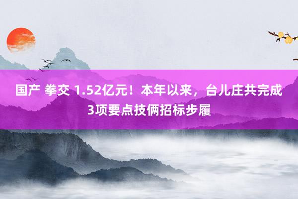 国产 拳交 1.52亿元！本年以来，台儿庄共完成3项要点技俩招标步履