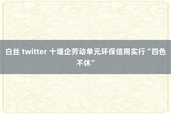 白丝 twitter 十堰企劳动单元环保信用实行“四色不休”