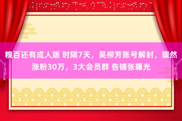 糗百还有成人版 时隔7天，吴柳芳账号解封，骤然涨粉30万，3大会员群 告铺张曝光