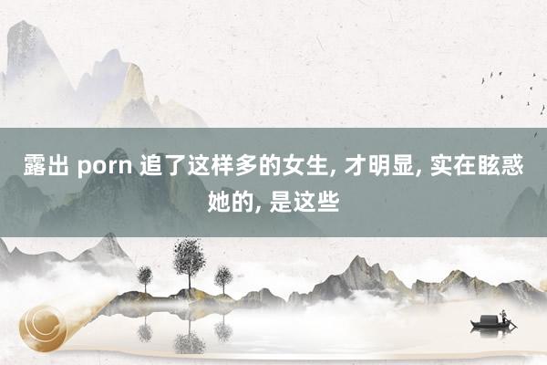 露出 porn 追了这样多的女生， 才明显， 实在眩惑她的， 是这些