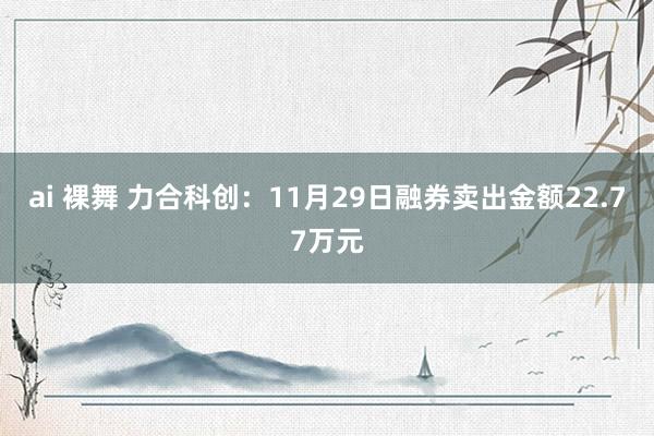 ai 裸舞 力合科创：11月29日融券卖出金额22.77万元