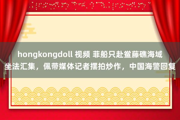 hongkongdoll 视频 菲船只赴鲎藤礁海域坐法汇集，佩带媒体记者摆拍炒作，中国海警回复