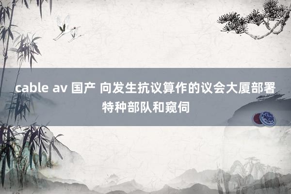 cable av 国产 向发生抗议算作的议会大厦部署特种部队和窥伺