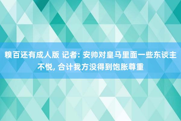 糗百还有成人版 记者: 安帅对皇马里面一些东谈主不悦， 合计我方没得到饱胀尊重