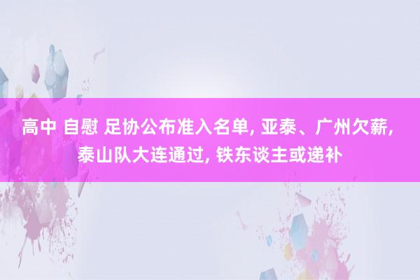 高中 自慰 足协公布准入名单， 亚泰、广州欠薪， 泰山队大连通过， 铁东谈主或递补