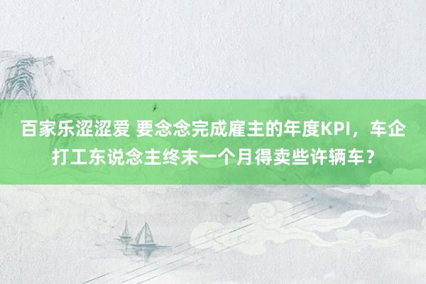 百家乐涩涩爱 要念念完成雇主的年度KPI，车企打工东说念主终末一个月得卖些许辆车？