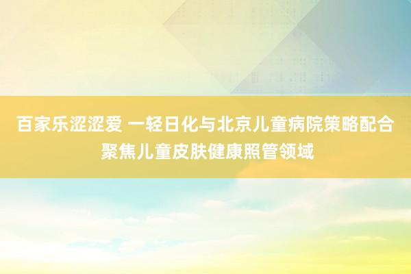 百家乐涩涩爱 一轻日化与北京儿童病院策略配合 聚焦儿童皮肤健康照管领域